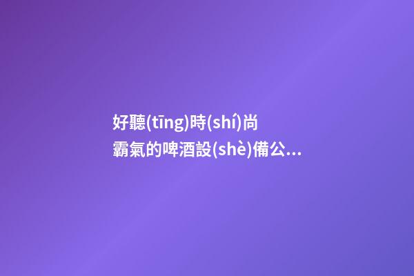 好聽(tīng)時(shí)尚霸氣的啤酒設(shè)備公司名字 用這批字一定好看